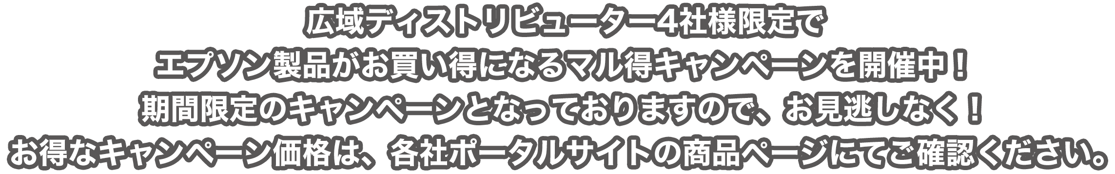 広域ディストリビューター4社様限定でエプソン製品がお買い得になるマル得キャンペーンを開催中！ 期間限定のキャンペーンとなっておりますので、お見逃しなく！ お得なキャンペーン価格は、各社ポータルサイトの商品ページにてご確認ください。