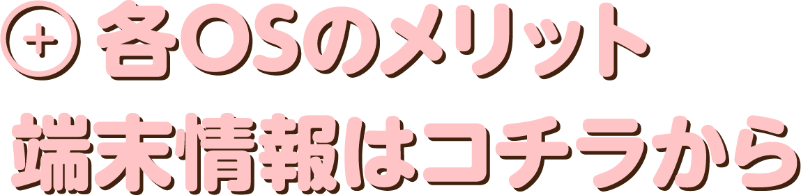 各OSのメリット　端末情報はコチラから